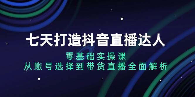 (13430期)七天打造抖音直播达人:零基础实操课,从账号选择到带货直播全面解析