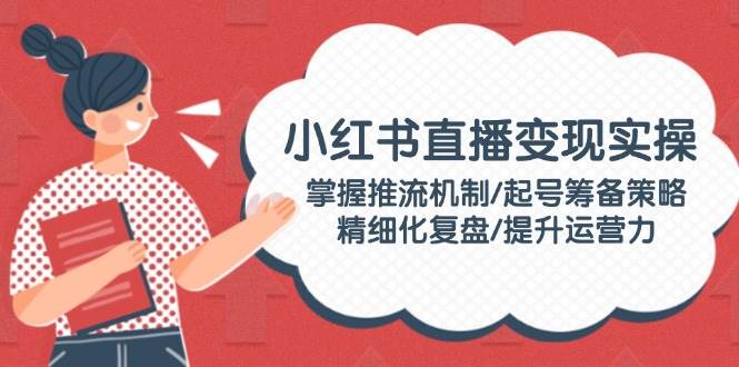 (14189期)小红书直播变现实操:掌握推流机制/起号筹备策略/精细化复盘/提升运营力