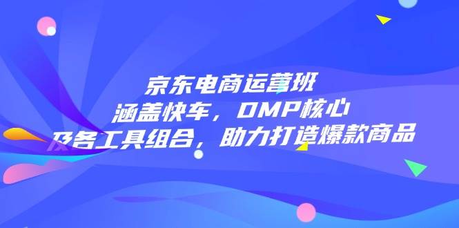 (14131期)京东电商运营班:涵盖快车,DMP核心及各工具组合,助力打造爆款商品
