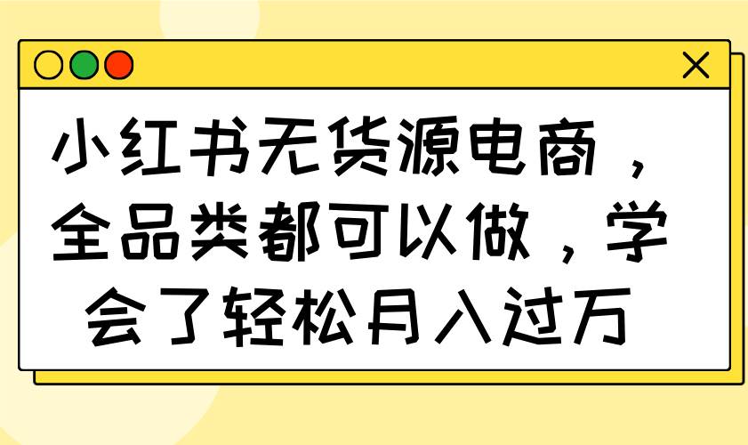 (14100期)小红书无货源电商,全品类都可以做,学会了轻松月入过万